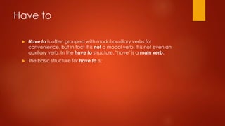 Have to
 Have to is often grouped with modal auxiliary verbs for
convenience, but in fact it is not a modal verb. It is not even an
auxiliary verb. In the have to structure, "have" is a main verb.
 The basic structure for have to is:
 