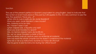 function
The use of the present perfect in Spanish is equivalent to using English. Used to indicate that
the action or event took place in the past but still applies to this. It is very common to see the
way the questions "Have you ...?"
•¿Has visto la nueva película de Javier Bardém?
Have you seen Javier Bardem’s new movie?
•No, todavía no la he visto.
No, I haven’t seen it yet.
•¿Han viajado Uds. a España una vez?
Have you ever traveled to Spain?
•No, no hemos viajado fuera de los EE.UU.
No, we’ve never traveled outside of the U.S.
•Sam ha leído todo el capítulo pero no entiende el material.
Sam has read the whole chapter but he doesn’t understand the material.
•¿Ha ido a ver a su instructora durante sus horas de oficina?
Has he gone to see his instructor during her office hours?
 