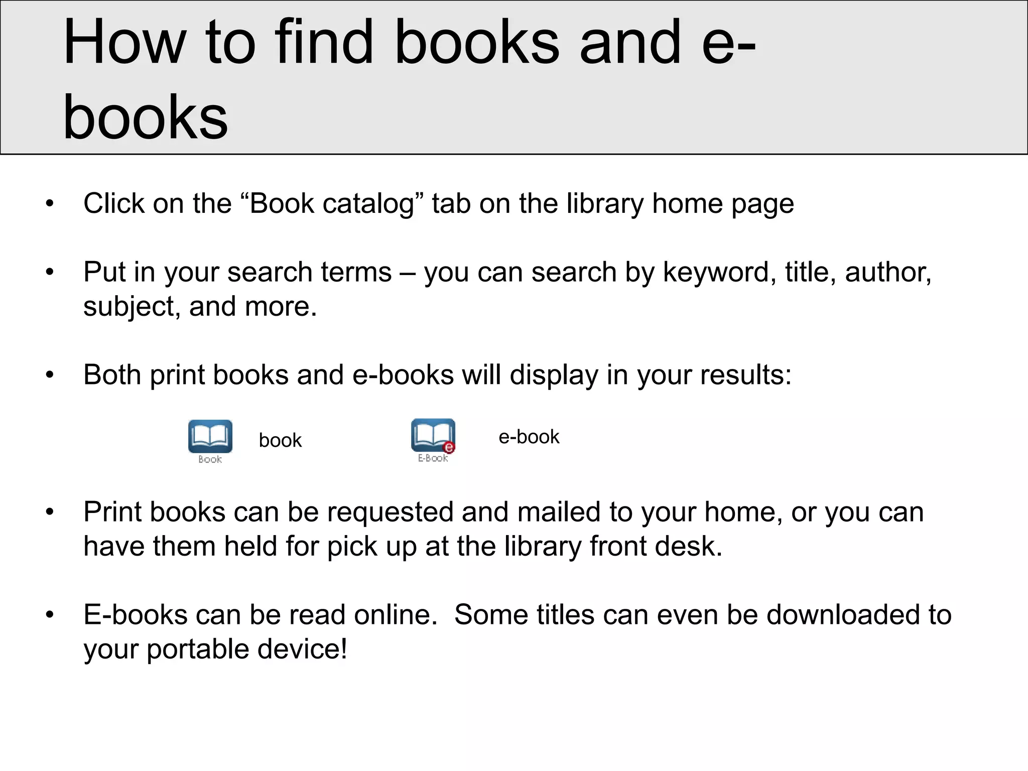How to find books and e-
 books
• Click on the “Book catalog” tab on the library home page

• Put in your search terms – you can search by keyword, title, author,
  subject, and more.

• Both print books and e-books will display in your results:

                 book               e-book


• Print books can be requested and mailed to your home, or you can
  have them held for pick up at the library front desk.

• E-books can be read online. Some titles can even be downloaded to
  your portable device!
 