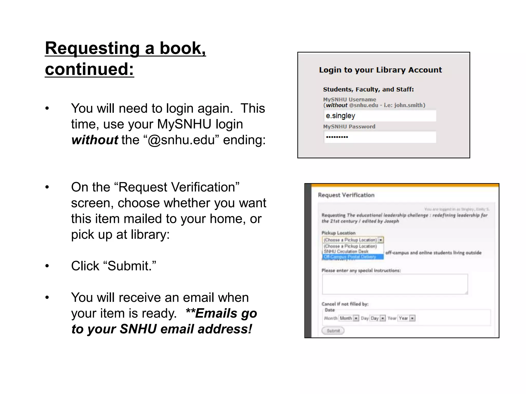 Requesting a book,
continued:

•   You will need to login again. This
    time, use your MySNHU login
    without the “@snhu.edu” ending:


•   On the “Request Verification”
    screen, choose whether you want
    this item mailed to your home, or
    pick up at library:

•   Click “Submit.”

•   You will receive an email when
    your item is ready. **Emails go
    to your SNHU email address!
 