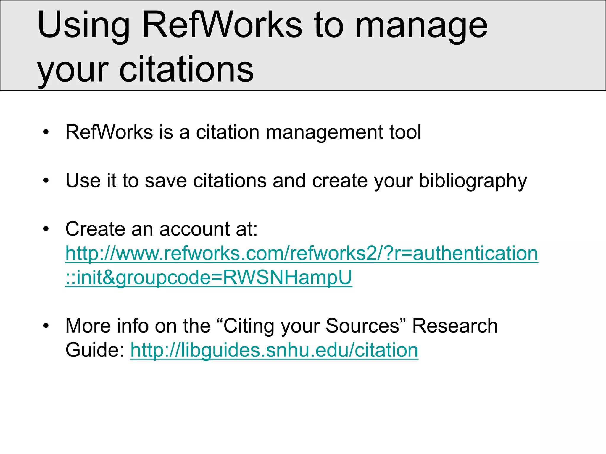 Using RefWorks to manage
your citations
• RefWorks is a citation management tool

• Use it to save citations and create your bibliography

• Create an account at:
  http://www.refworks.com/refworks2/?r=authentication
  ::init&groupcode=RWSNHampU

• More info on the “Citing your Sources” Research
  Guide: http://libguides.snhu.edu/citation
 