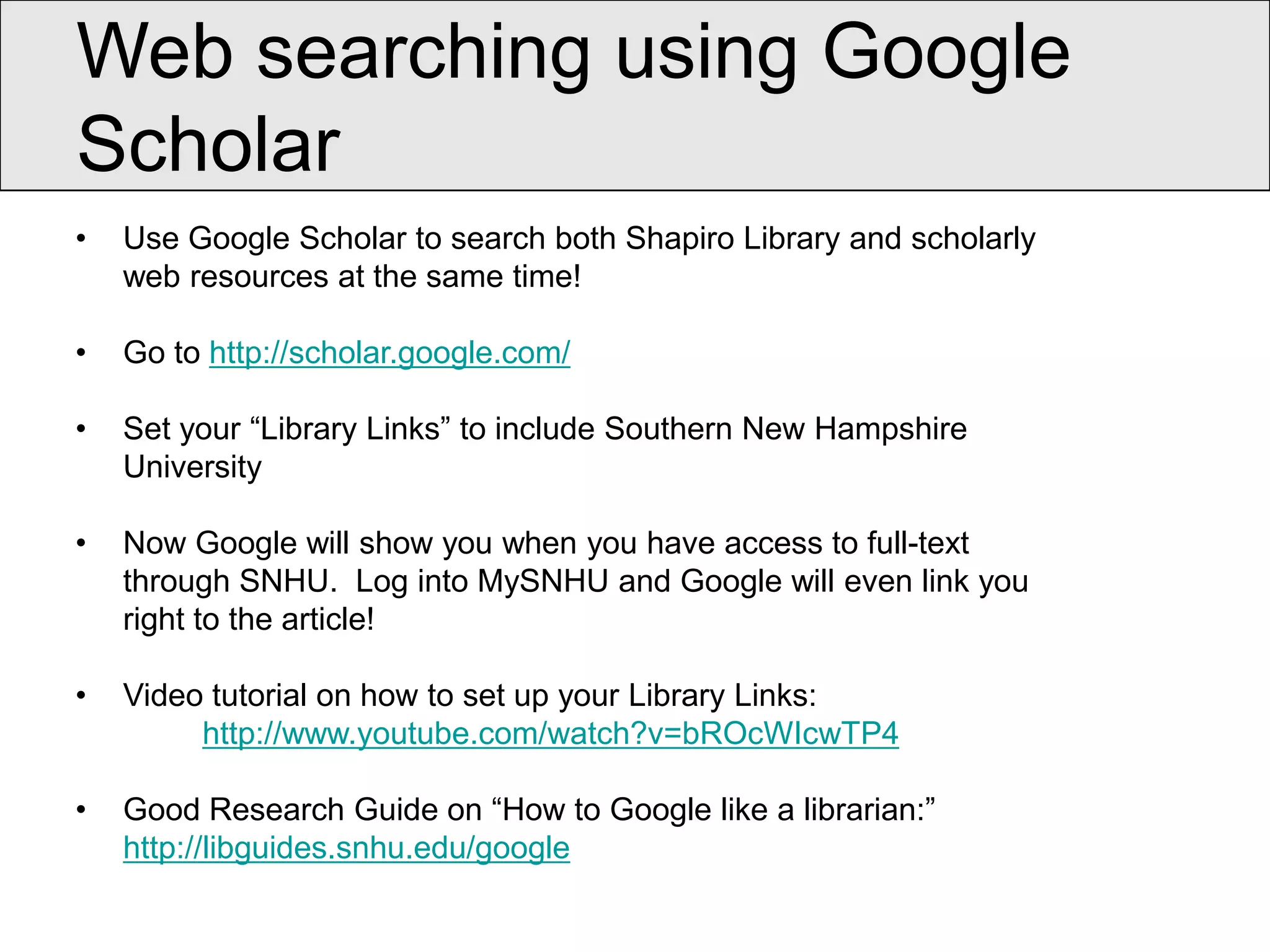 Web searching using Google
Scholar
•   Use Google Scholar to search both Shapiro Library and scholarly
    web resources at the same time!

•   Go to http://scholar.google.com/

•   Set your “Library Links” to include Southern New Hampshire
    University

•   Now Google will show you when you have access to full-text
    through SNHU. Log into MySNHU and Google will even link you
    right to the article!

•   Video tutorial on how to set up your Library Links:
         http://www.youtube.com/watch?v=bROcWIcwTP4

•   Good Research Guide on “How to Google like a librarian:”
    http://libguides.snhu.edu/google
 