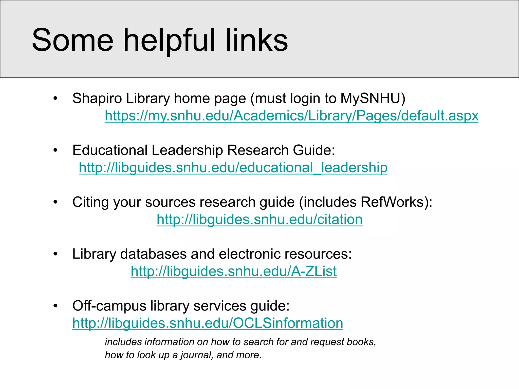 Some helpful links
 • Shapiro Library home page (must login to MySNHU)
       https://my.snhu.edu/Academics/Library/Pages/default.aspx

 • Educational Leadership Research Guide:
    http://libguides.snhu.edu/educational_leadership

 • Citing your sources research guide (includes RefWorks):
                 http://libguides.snhu.edu/citation

 • Library databases and electronic resources:
            http://libguides.snhu.edu/A-ZList

 • Off-campus library services guide:
   http://libguides.snhu.edu/OCLSinformation
        includes information on how to search for and request books,
        how to look up a journal, and more.
 