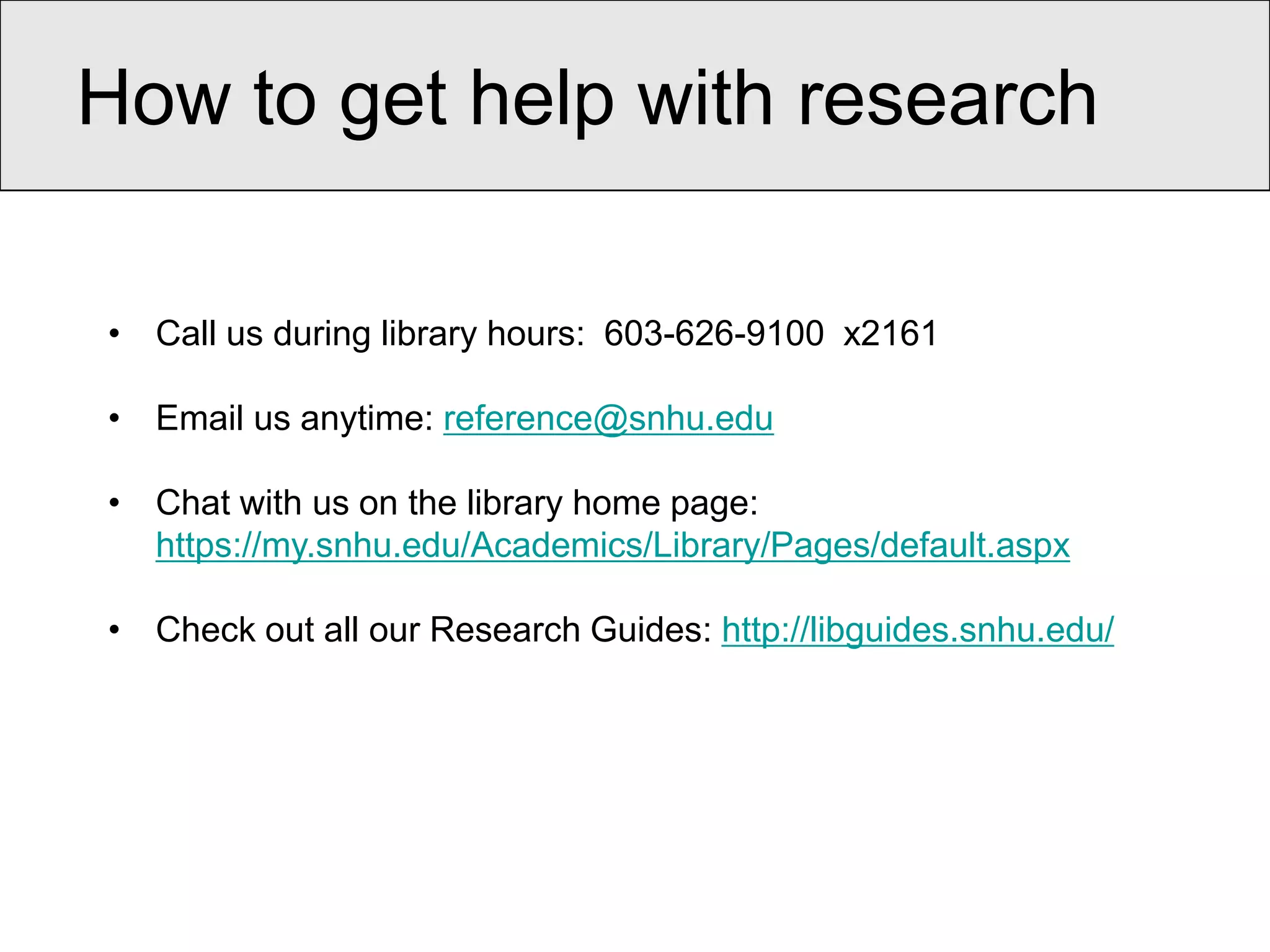 How to get help with research

• Call us during library hours: 603-626-9100 x2161

• Email us anytime: reference@snhu.edu

• Chat with us on the library home page:
  https://my.snhu.edu/Academics/Library/Pages/default.aspx

• Check out all our Research Guides: http://libguides.snhu.edu/
 