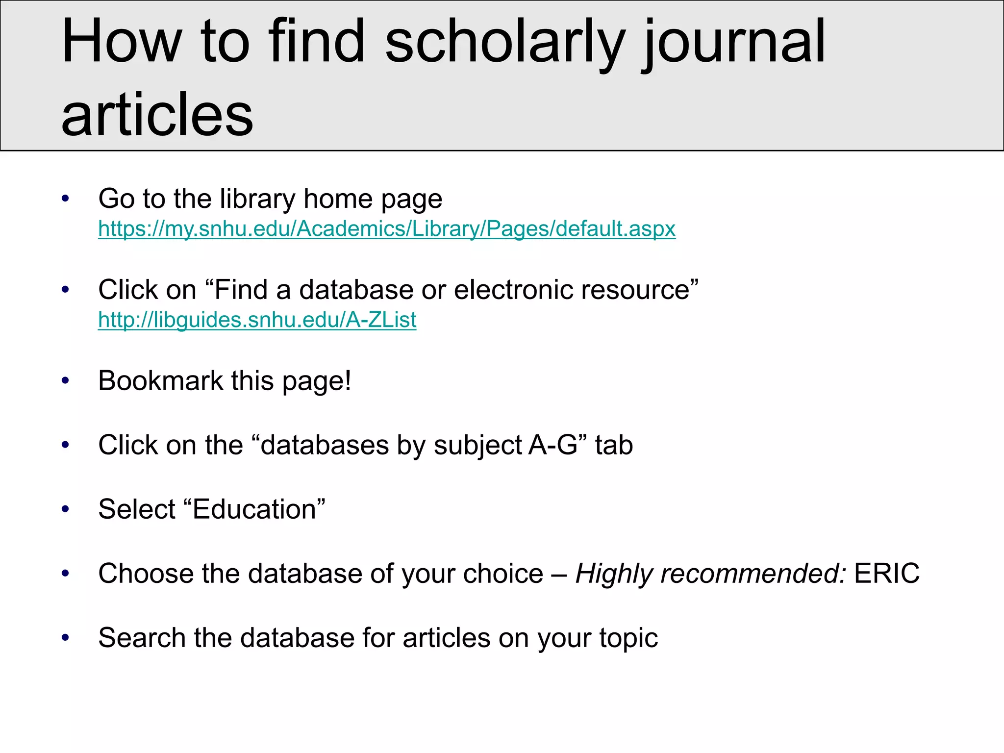 How to find scholarly journal
articles
• Go to the library home page
   https://my.snhu.edu/Academics/Library/Pages/default.aspx

• Click on “Find a database or electronic resource”
   http://libguides.snhu.edu/A-ZList

• Bookmark this page!

• Click on the “databases by subject A-G” tab

• Select “Education”

• Choose the database of your choice – Highly recommended: ERIC

• Search the database for articles on your topic
 