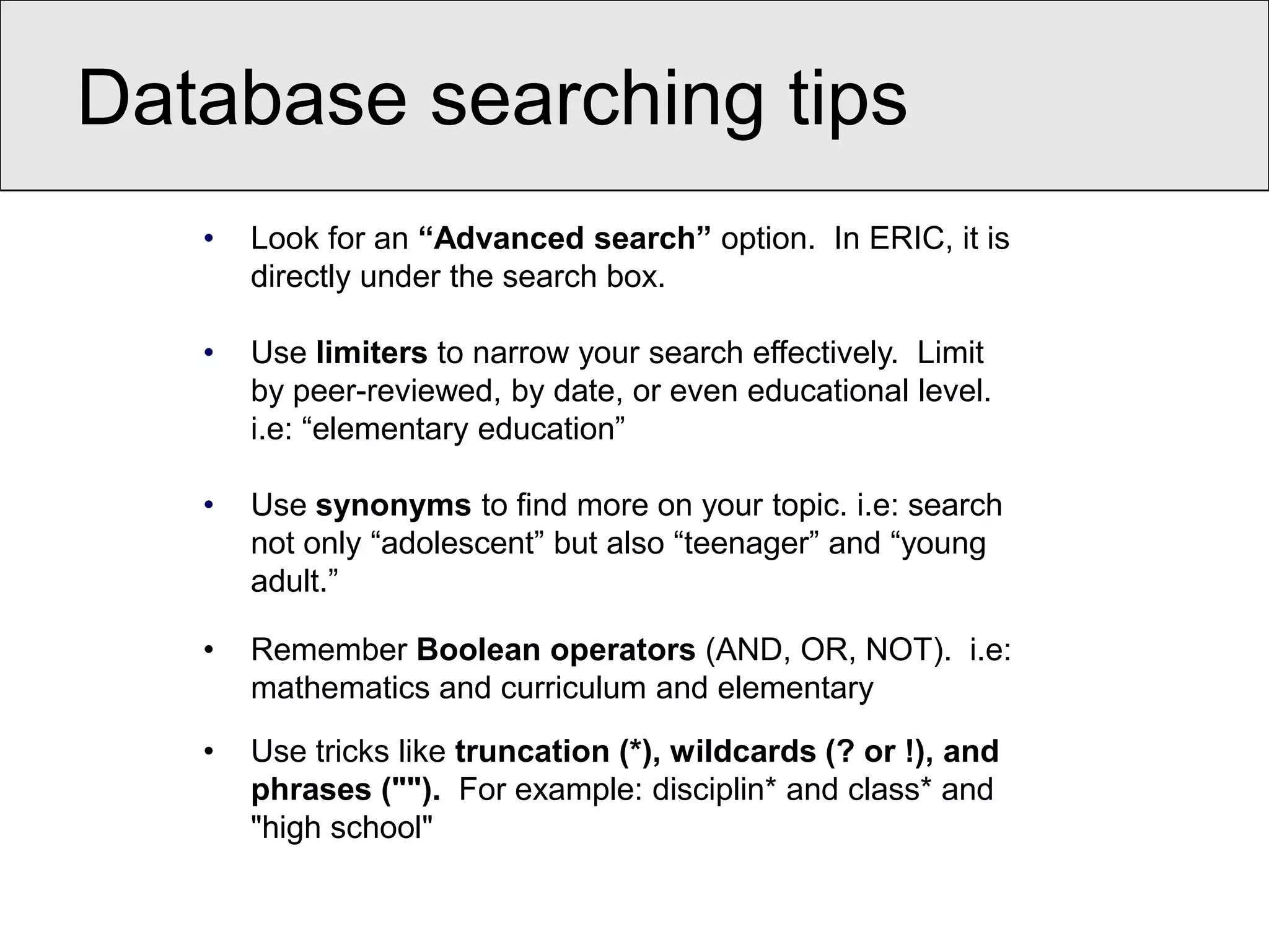 Database searching tips
   •   Look for an “Advanced search” option. In ERIC, it is
       directly under the search box.

   •   Use limiters to narrow your search effectively. Limit
       by peer-reviewed, by date, or even educational level.
       i.e: “elementary education”

   •   Use synonyms to find more on your topic. i.e: search
       not only “adolescent” but also “teenager” and “young
       adult.”

   •   Remember Boolean operators (AND, OR, NOT). i.e:
       mathematics and curriculum and elementary

   •   Use tricks like truncation (*), wildcards (? or !), and
       phrases (""). For example: disciplin* and class* and
       "high school"
 