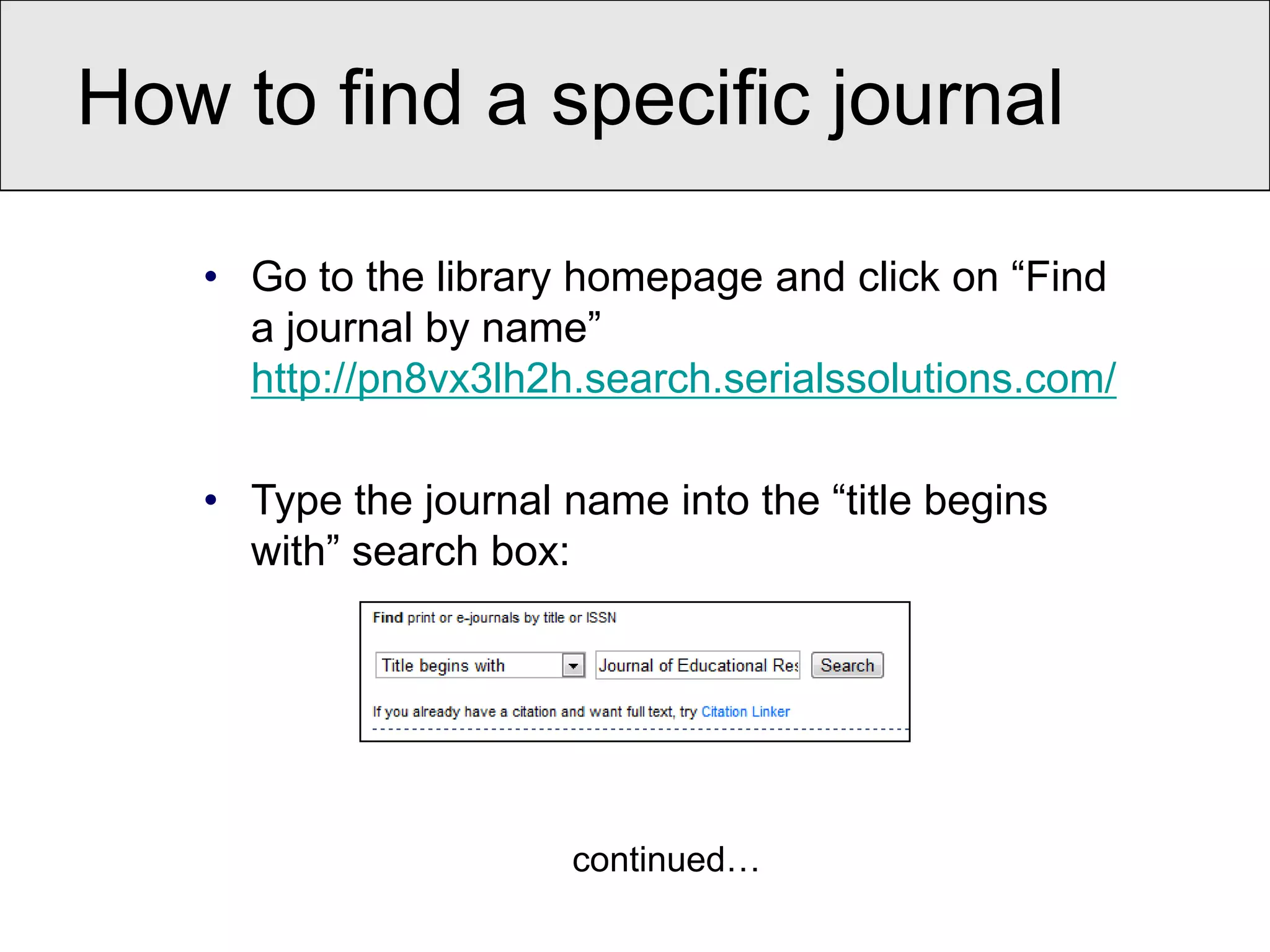 How to find a specific journal

   • Go to the library homepage and click on “Find
     a journal by name”
     http://pn8vx3lh2h.search.serialssolutions.com/

   • Type the journal name into the “title begins
     with” search box:




                       continued…
 