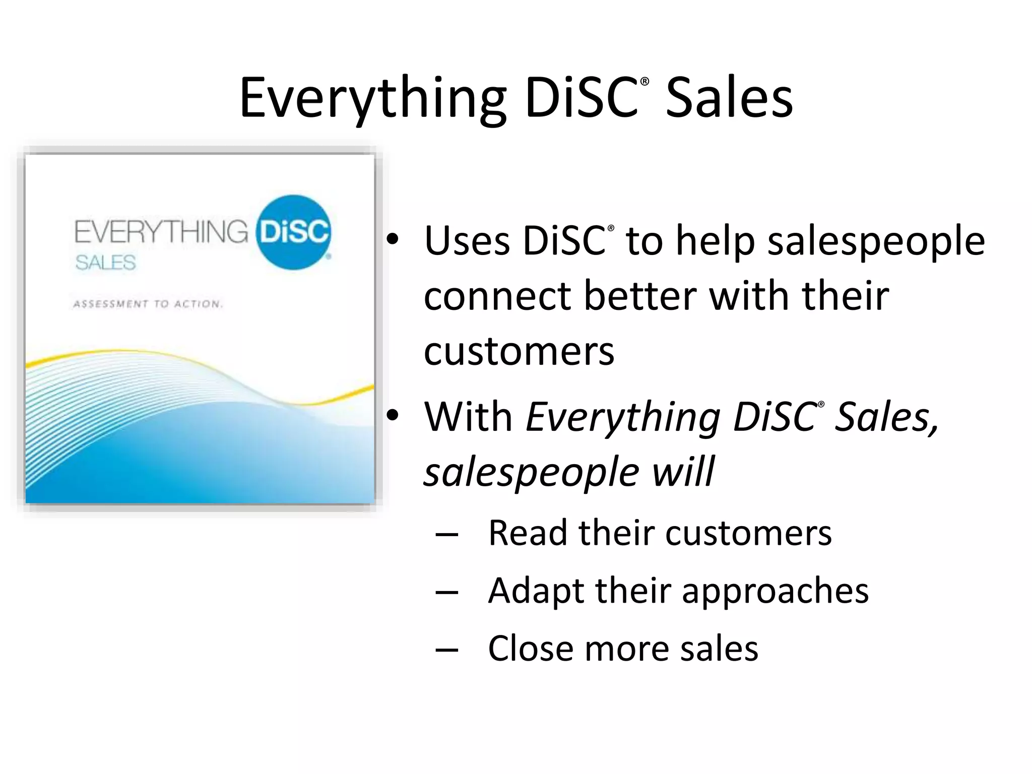 Everything DiSC®
Sales
• Uses DiSC®
to help salespeople
connect better with their
customers
• With Everything DiSC®
Sales,
salespeople will
– Read their customers
– Adapt their approaches
– Close more sales
 