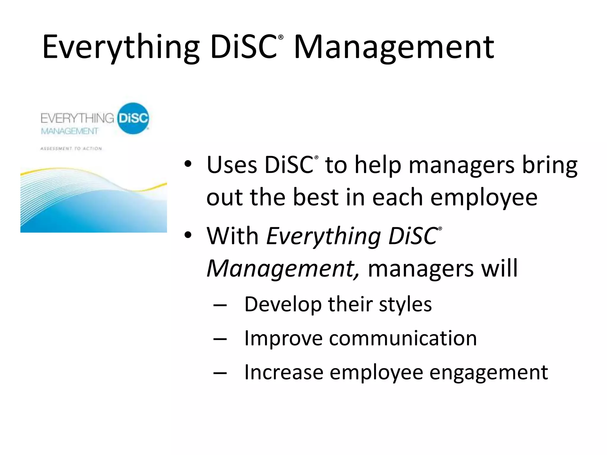 Everything DiSC®
Management
• Uses DiSC®
to help managers bring
out the best in each employee
• With Everything DiSC®
Management, managers will
– Develop their styles
– Improve communication
– Increase employee engagement
 