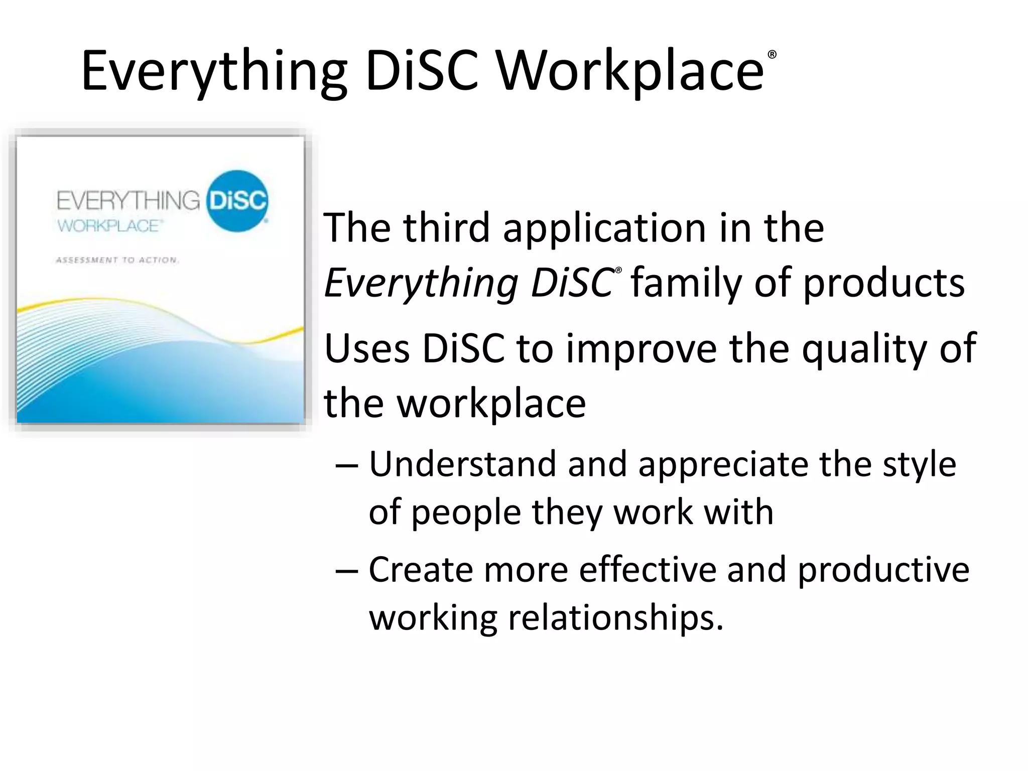 Everything DiSC Workplace®
• The third application in the
Everything DiSC®
family of products
• Uses DiSC to improve the quality of
the workplace
– Understand and appreciate the style
of people they work with
– Create more effective and productive
working relationships.
 