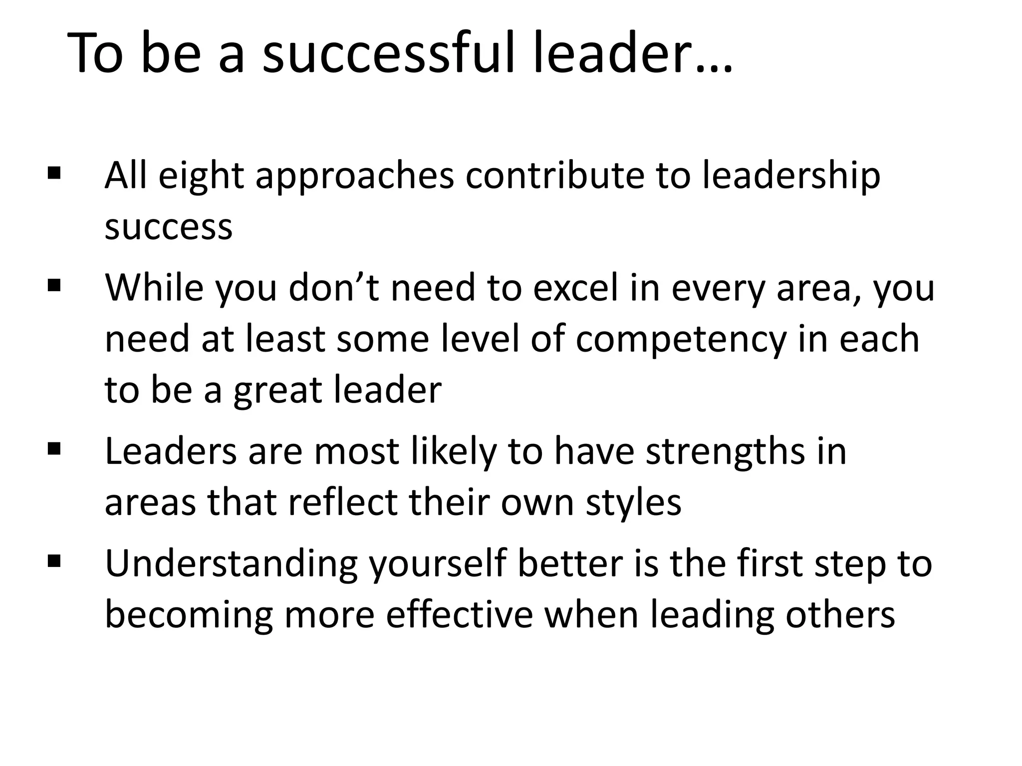 To be a successful leader…
 All eight approaches contribute to leadership
success
 While you don’t need to excel in every area, you
need at least some level of competency in each
to be a great leader
 Leaders are most likely to have strengths in
areas that reflect their own styles
 Understanding yourself better is the first step to
becoming more effective when leading others
 