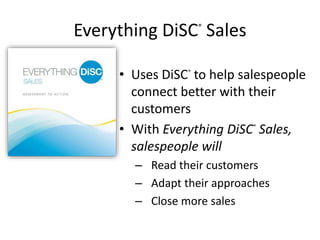 Everything DiSC®
Sales
• Uses DiSC®
to help salespeople
connect better with their
customers
• With Everything DiSC®
Sales,
salespeople will
– Read their customers
– Adapt their approaches
– Close more sales
 