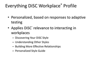 Everything DiSC Workplace® Profile
• Personalized, based on responses to adaptive
testing
• Applies DiSC®
relevance to interacting in
workplaces
– Discovering Your DiSC Style
– Understanding Other Styles
– Building More Effective Relationships
– Personalized Style Guide
 