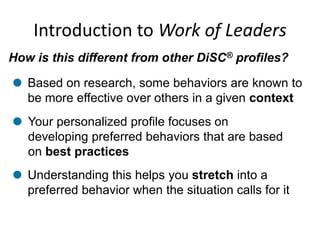 Introduction to Work of Leaders
How is this different from other DiSC® profiles?
Your personalized profile focuses on
developing preferred behaviors that are based
on best practices
Understanding this helps you stretch into a
preferred behavior when the situation calls for it
Based on research, some behaviors are known to
be more effective over others in a given context
 