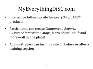 MyEverythingDiSC.com
70
• Interactive follow-up site for Everything DiSC®
products
• Participants can create Comparison Reports,
Customer Interaction Maps, learn about DiSC® and
more—all in one place!
• Administrators can turn the site on before or after a
training session
 