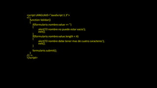 Ejemplo Validacion
<html>
<head>
<title>Ejemplo de JavaScript</title>
</head>
<script LANGUAJE="JavaScript 1.3">
<!--
function Validar()
{
if(formulario.nombre.value == '')
{
alert('El nombre no puede estar vacio');
exit();
}
if(formulario.nombre.value.length < 4)
{
alert('El nombre debe tener mas de cuatro caracteres');
exit();
}
formulario.submit();
}
//-->
</script>
<body>
<form action="procesa.phtml" name="formulario" id="formulario" method="POST">
Nombre:<input type="text" name="nombre" value="Tu nombre" maxlength="15"><br>
Password:<input type="password" name="pass" maxlegth="10"><br>
</form>
<a href="javascript:Validar();">Validar datos</a><br>
</body>
</html>
 