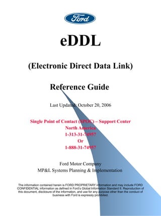 eDDL (Electronic Direct Data Link) Reference Guide   Last Updated: October 20, 2006   Single Point of Contact (SPOC) – Support Center North America 1-313-31-74957 Or 1-888-31-74957 Ford Motor Company MP&L Systems Planning & Implementation   The information contained herein is FORD PROPRIETARY information and may include FORD CONFIDENTIAL information as defined in Ford’s Global Information Standard II. Reproduction of this document, disclosure of the information, and use for any purpose other than the conduct of business with Ford is expressly prohibited. 