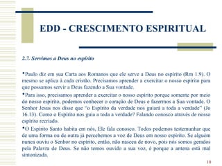 10
EDD - CRESCIMENTO ESPIRITUAL
2.7. Servimos a Deus no espírito
Paulo diz em sua Carta aos Romanos que ele serve a Deus no espírito (Rm 1.9). O
mesmo se aplica à cada cristão. Precisamos aprender a exercitar o nosso espírito para
que possamos servir a Deus fazendo a Sua vontade.
Para isso, precisamos aprender a exercitar o nosso espírito porque somente por meio
do nosso espírito, podemos conhecer o coração de Deus e fazermos a Sua vontade. O
Senhor Jesus nos disse que “o Espírito da verdade nos guiará a toda a verdade” (Jo
16.13). Como o Espírito nos guia a toda a verdade? Falando conosco através de nosso
espírito recriado.
O Espírito Santo habita em nós, Ele fala conosco. Todos podemos testemunhar que
de uma forma ou de outra já percebemos a voz de Deus em nosso espírito. Se alguém
nunca ouviu o Senhor no espírito, então, não nasceu de novo, pois nós somos gerados
pela Palavra de Deus. Se não temos ouvido a sua voz, é porque a antena está mal
sintonizada.
 