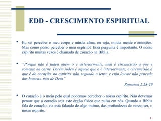 11
EDD - CRESCIMENTO ESPIRITUAL
 Eu sei perceber o meu corpo e minha alma, ou seja, minha mente e emoções.
Mas como posso perceber o meu espírito? Essa pergunta é importante. O nosso
espírito muitas vezes é chamado de coração na Bíblia.
 “Porque não é judeu quem o é exteriormente, nem é circuncisão a que é
somente na carne. Porém judeu é aquele que o é interiormente, e circuncisão a
que é do coração, no espírito, não segundo a letra, e cujo louvor não procede
dos homens, mas de Deus”
Romanos 2.28-29
 O coração é o meio pelo qual podemos perceber o nosso espírito. Não devemos
pensar que o coração seja este órgão físico que pulsa em nós. Quando a Bíblia
fala de coração, ela está falando de algo íntimo, das profundezas do nosso ser, o
nosso espírito.
 
