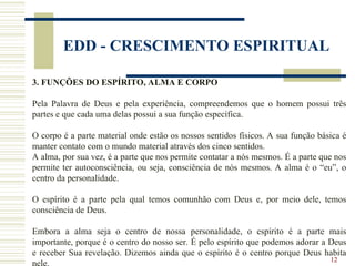 12
EDD - CRESCIMENTO ESPIRITUAL
3. FUNÇÕES DO ESPÍRITO, ALMA E CORPO
Pela Palavra de Deus e pela experiência, compreendemos que o homem possui três
partes e que cada uma delas possui a sua função específica.
O corpo é a parte material onde estão os nossos sentidos físicos. A sua função básica é
manter contato com o mundo material através dos cinco sentidos.
A alma, por sua vez, é a parte que nos permite contatar a nós mesmos. É a parte que nos
permite ter autoconsciência, ou seja, consciência de nós mesmos. A alma é o “eu”, o
centro da personalidade.
O espírito é a parte pela qual temos comunhão com Deus e, por meio dele, temos
consciência de Deus.
Embora a alma seja o centro de nossa personalidade, o espírito é a parte mais
importante, porque é o centro do nosso ser. É pelo espírito que podemos adorar a Deus
e receber Sua revelação. Dizemos ainda que o espírito é o centro porque Deus habita
nele.
 