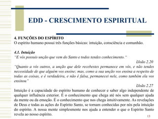 13
EDD - CRESCIMENTO ESPIRITUAL
4. FUNÇÕES DO ESPÍRITO
O espírito humano possui três funções básicas: intuição, consciência e comunhão.
4.1. Intuição
“E vós possuis unção que vem do Santo e todos tendes conhecimento.“
IJoão 2.20
“Quanto a vós outros, a unção que dele recebestes permanece em vós, e não tendes
necessidade de que alguém vos ensine; mas, como a sua unção vos ensina a respeito de
todas as coisas, e é verdadeira, e não é falsa, permanecei nele, como também ela vos
ensinou”
IJoão 2.27
Intuição é a capacidade do espírito humano de conhecer e saber algo independente de
qualquer influência exterior. É o conhecimento que chega até nós sem qualquer ajuda
da mente ou da emoção. É o conhecimento que nos chega intuitivamente. As revelações
de Deus e todas as ações do Espírito Santo, se tornam conhecidas por nós pela intuição
do espírito. A nossa mente simplesmente nos ajuda a entender o que o Espírito Santo
revela ao nosso espírito.
 