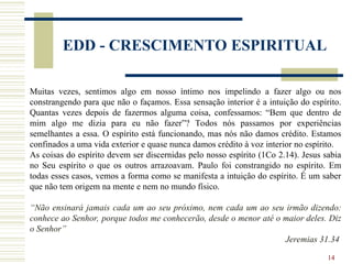 14
EDD - CRESCIMENTO ESPIRITUAL
Muitas vezes, sentimos algo em nosso íntimo nos impelindo a fazer algo ou nos
constrangendo para que não o façamos. Essa sensação interior é a intuição do espírito.
Quantas vezes depois de fazermos alguma coisa, confessamos: “Bem que dentro de
mim algo me dizia para eu não fazer”? Todos nós passamos por experiências
semelhantes a essa. O espírito está funcionando, mas nós não damos crédito. Estamos
confinados a uma vida exterior e quase nunca damos crédito à voz interior no espírito.
As coisas do espírito devem ser discernidas pelo nosso espírito (1Co 2.14). Jesus sabia
no Seu espírito o que os outros arrazoavam. Paulo foi constrangido no espírito. Em
todas esses casos, vemos a forma como se manifesta a intuição do espírito. É um saber
que não tem origem na mente e nem no mundo físico.
“Não ensinará jamais cada um ao seu próximo, nem cada um ao seu irmão dizendo:
conhece ao Senhor, porque todos me conhecerão, desde o menor até o maior deles. Diz
o Senhor”
Jeremias 31.34
 