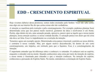 15
EDD - CRESCIMENTO ESPIRITUAL
Hoje vivemos debaixo dessa promessa; somos todos ensinados pelo Senhor. Você não sabe como,
mas algo em seu interior lhe diz que certas coisas não são verdadeiras.
A intuição se manifesta pela restrição e pelo constrangimento. Por exemplo, podemos planejar fazer
determinada coisa que nos parece muito razoável, gostamos da ideia e resolvemos ir em frente.
Porém, algo dentro de nós, uma sensação pesada, opressiva, parece opor-se àquilo que a nossa mente
planejou, nossa emoção aceitou e a nossa vontade decidiu. A sensação parece nos dizer que tal coisa
não deve ser feita. Esse é o impedimento ou a restrição da intuição.
Tomemos agora um exemplo oposto. Determinada coisa parece irracional, contrária ao nosso deleite,
e contrária à nossa vontade. Mas, por algum motivo desconhecido, há dentro de nós certo
constrangimento, um impulso, um estímulo para que a façamos. Esse é o constrangimento da
intuição.
É importante entender que há diferença entre o conhecer e o entender. O conhecer está no espírito,
enquanto o entender está na mente. Quando conhecemos uma coisa por meio da intuição do espírito,
a nossa mente é iluminada para entender o que a intuição conheceu. Na intuição do espírito,
conhecemos a persuasão do Espírito Santo. Na mente, entendemos a orientação do Espírito Santo.
 