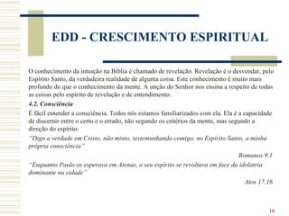 16
EDD - CRESCIMENTO ESPIRITUAL
O conhecimento da intuição na Bíblia é chamado de revelação. Revelação é o desvendar, pelo
Espírito Santo, da verdadeira realidade de alguma coisa. Este conhecimento é muito mais
profundo do que o conhecimento da mente. A unção do Senhor nos ensina a respeito de todas
as coisas pelo espírito de revelação e de entendimento.
4.2. Consciência
É fácil entender a consciência. Todos nós estamos familiarizados com ela. Ela é a capacidade
de discernir entre o certo e o errado, não segundo os critérios da mente, mas segundo a
direção do espírito.
“Digo a verdade em Cristo, não minto, testemunhando comigo, no Espírito Santo, a minha
própria consciência”
Romanos 9.1
“Enquanto Paulo os esperava em Atenas, o seu espírito se revoltava em face da idolatria
dominante na cidade”
Atos 17.16
 