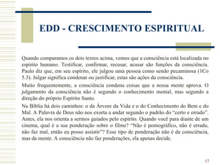 17
EDD - CRESCIMENTO ESPIRITUAL
Quando comparamos os dois textos acima, vemos que a consciência está localizada no
espírito humano. Testificar, confirmar, recusar, acusar são funções da consciência.
Paulo diz que, em seu espírito, ele julgou uma pessoa como sendo pecaminosa (1Co
5.3). Julgar significa condenar ou justificar, estas são ações da consciência.
Muito frequentemente, a consciência condena coisas que a nossa mente aprova. O
julgamento da consciência não é segundo o conhecimento mental, mas segundo a
direção do próprio Espírito Santo.
Na Bíblia há dois caminhos: o da Árvore da Vida e o do Conhecimento do Bem e do
Mal. A Palavra de Deus não nos exorta a andar segundo o padrão do “certo e errado”.
Antes, ela nos orienta a sermos guiados pelo espírito. Quando você para diante de um
cinema, qual é a sua ponderação sobre o filme? “Não é pornográfico, não é errado,
não faz mal, então eu posso assistir”? Esse tipo de ponderação não é da consciência,
mas da mente. A consciência não faz ponderações, ela apenas decide.
 