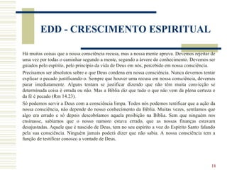 18
EDD - CRESCIMENTO ESPIRITUAL
Há muitas coisas que a nossa consciência recusa, mas a nossa mente aprova. Devemos rejeitar de
uma vez por todas o caminhar segundo a mente, segundo a árvore do conhecimento. Devemos ser
guiados pelo espírito, pelo princípio da vida de Deus em nós, percebido em nossa consciência.
Precisamos ser absolutos sobre o que Deus condena em nossa consciência. Nunca devemos tentar
explicar o pecado justificando-o. Sempre que houver uma recusa em nossa consciência, devemos
parar imediatamente. Alguns tentam se justificar dizendo que não têm muita convicção se
determinada coisa é errada ou não. Mas a Bíblia diz que tudo o que não vem da plena certeza e
da fé é pecado (Rm 14.23).
Só podemos servir a Deus com a consciência limpa. Todos nós podemos testificar que a ação da
nossa consciência, não depende do nosso conhecimento da Bíblia. Muitas vezes, sentíamos que
algo era errado e só depois descobríamos aquela proibição na Bíblia. Sem que ninguém nos
ensinasse, sabíamos que o nosso namoro estava errado, que as nossas finanças estavam
desajustadas. Aquele que é nascido de Deus, tem no seu espírito a voz do Espírito Santo falando
pela sua consciência. Ninguém jamais poderá dizer que não sabia. A nossa consciência tem a
função de testificar conosco a vontade de Deus.
 