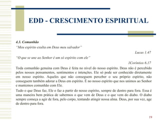 19
EDD - CRESCIMENTO ESPIRITUAL
4.3. Comunhão
“Meu espírito exulta em Deus meu salvador”
Lucas 1.47
“O que se une ao Senhor é um só espírito com ele”
1Coríntios 6.17
Toda comunhão genuína com Deus é feita no nível do nosso espírito. Deus não é percebido
pelos nossos pensamentos, sentimentos e intenções. Ele só pode ser conhecido diretamente
em nosso espírito. Aqueles que não conseguem perceber o seu próprio espírito, não
conseguem também adorar a Deus em espírito. É no nosso espírito que nos unimos ao Senhor
e mantemos comunhão com Ele.
Tudo o que Deus faz, Ele o faz a partir do nosso espírito, sempre de dentro para fora. Essa é
uma maneira bem prática de sabermos o que vem de Deus e o que vem do diabo. O diabo
sempre começa a agir de fora, pelo corpo, tentando atingir nossa alma. Deus, por sua vez, age
de dentro para fora.
 