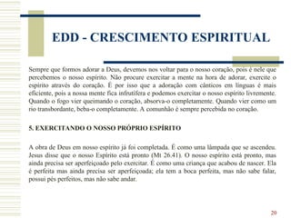 20
EDD - CRESCIMENTO ESPIRITUAL
Sempre que formos adorar a Deus, devemos nos voltar para o nosso coração, pois é nele que
percebemos o nosso espírito. Não procure exercitar a mente na hora de adorar, exercite o
espírito através do coração. É por isso que a adoração com cânticos em línguas é mais
eficiente, pois a nossa mente fica infrutífera e podemos exercitar o nosso espírito livremente.
Quando o fogo vier queimando o coração, absorva-o completamente. Quando vier como um
rio transbordante, beba-o completamente. A comunhão é sempre percebida no coração.
5. EXERCITANDO O NOSSO PRÓPRIO ESPÍRITO
A obra de Deus em nosso espírito já foi completada. É como uma lâmpada que se ascendeu.
Jesus disse que o nosso Espírito está pronto (Mt 26.41). O nosso espírito está pronto, mas
ainda precisa ser aperfeiçoado pelo exercitar. É como uma criança que acabou de nascer. Ela
é perfeita mas ainda precisa ser aperfeiçoada; ela tem a boca perfeita, mas não sabe falar,
possui pés perfeitos, mas não sabe andar.
 