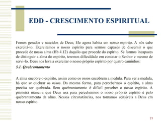 21
EDD - CRESCIMENTO ESPIRITUAL
Fomos gerados e nascidos de Deus; Ele agora habita em nosso espírito. A nós cabe
exercitá-lo. Exercitamos o nosso espírito para sermos capazes de discernir o que
procede de nossa alma (Hb 4.12) daquilo que procede do espírito. Se formos incapazes
de distinguir a alma do espírito, teremos dificuldade em contatar o Senhor e mesmo de
servi-lo. Deus nos leva a exercitar o nosso próprio espírito por quatro caminhos:
5.1. Quebrantamento
A alma encobre o espírito, assim como os ossos encobrem a medula. Para ver a medula,
há que se quebrar os ossos. Da mesma forma, para percebermos o espírito, a alma
precisa ser quebrada. Sem quebrantamento é difícil perceber o nosso espírito. A
primeira maneira que Deus usa para percebermos o nosso próprio espírito é pelo
quebrantamento da alma. Nessas circunstâncias, nos tornamos sensíveis a Deus em
nosso espírito.
 