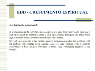 23
EDD - CRESCIMENTO ESPIRITUAL
5.4. Rejeitando a passividade
A última maneira de exercitar o nosso espírito é rejeitar toda passividade. Para que o
diabo possa agir no homem, o diabo o leva à passividade mas, para que Deus possa
agir, o homem precisa cooperar exercitando sua vontade.
Se você vai a um culto e fica parado, passivo, esperando que algo lhe aconteça você
irá embora sem receber coisa alguma. Mas, se você coopera com o Espírito
exercitando a Sua vontade, buscando a Deus, você certamente receberá a sua
bênção.
 