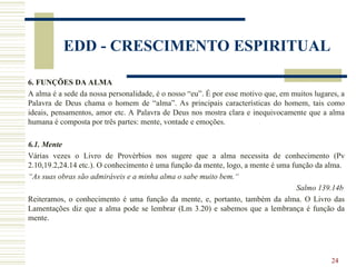 24
EDD - CRESCIMENTO ESPIRITUAL
6. FUNÇÕES DA ALMA
A alma é a sede da nossa personalidade, é o nosso “eu”. É por esse motivo que, em muitos lugares, a
Palavra de Deus chama o homem de “alma”. As principais características do homem, tais como
ideais, pensamentos, amor etc. A Palavra de Deus nos mostra clara e inequivocamente que a alma
humana é composta por três partes: mente, vontade e emoções.
6.1. Mente
Várias vezes o Livro de Provérbios nos sugere que a alma necessita de conhecimento (Pv
2.10,19.2,24.14 etc.). O conhecimento é uma função da mente, logo, a mente é uma função da alma.
“As suas obras são admiráveis e a minha alma o sabe muito bem.“
Salmo 139.14b
Reiteramos, o conhecimento é uma função da mente, e, portanto, também da alma. O Livro das
Lamentações diz que a alma pode se lembrar (Lm 3.20) e sabemos que a lembrança é função da
mente.
 