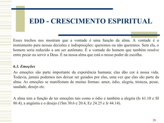 26
EDD - CRESCIMENTO ESPIRITUAL
Esses trechos nos mostram que a vontade é uma função da alma. A vontade é o
instrumento para nossas decisões e indisposições: queremos ou não queremos. Sem ela, o
homem seria reduzido a um ser autômato. É a vontade do homem que também resolve
entre pecar ou servir a Deus. É na nossa alma que está o nosso poder de escolha.
6.3. Emoções
As emoções são parte importante da experiência humana; elas dão cor à nossa vida.
Todavia, jamais podemos nos deixar ser guiados por elas, uma vez que elas são parte da
alma. As emoções se manifestam de muitas formas: amor, ódio, alegria, tristeza, pesar,
saudade, desejo etc.
A alma tem a função de ter emoções tais como o ódio e também a alegria (Is 61.10 e SI
86.4), a angústia e o desejo (1Sm 30.6 e 20.4, Ez 24.25 e Jr 44.14).
 
