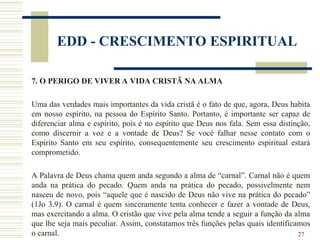 27
EDD - CRESCIMENTO ESPIRITUAL
7. O PERIGO DE VIVER A VIDA CRISTÃ NA ALMA
Uma das verdades mais importantes da vida cristã é o fato de que, agora, Deus habita
em nosso espírito, na pessoa do Espírito Santo. Portanto, é importante ser capaz de
diferenciar alma e espírito, pois é no espírito que Deus nos fala. Sem essa distinção,
como discernir a voz e a vontade de Deus? Se você falhar nesse contato com o
Espírito Santo em seu espírito, consequentemente seu crescimento espiritual estará
comprometido.
A Palavra de Deus chama quem anda segundo a alma de “carnal”. Carnal não é quem
anda na prática do pecado. Quem anda na prática do pecado, possivelmente nem
nasceu de novo, pois “aquele que é nascido de Deus não vive na prática do pecado”
(1Jo 3.9). O carnal é quem sinceramente tenta conhecer e fazer a vontade de Deus,
mas exercitando a alma. O cristão que vive pela alma tende a seguir a função da alma
que lhe seja mais peculiar. Assim, constatamos três funções pelas quais identificamos
o carnal.
 