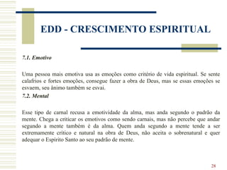 28
EDD - CRESCIMENTO ESPIRITUAL
7.1. Emotivo
Uma pessoa mais emotiva usa as emoções como critério de vida espiritual. Se sente
calafrios e fortes emoções, consegue fazer a obra de Deus, mas se essas emoções se
esvaem, seu ânimo também se esvai.
7.2. Mental
Esse tipo de carnal recusa a emotividade da alma, mas anda segundo o padrão da
mente. Chega a criticar os emotivos como sendo carnais, mas não percebe que andar
segundo a mente também é da alma. Quem anda segundo a mente tende a ser
extremamente crítico e natural na obra de Deus, não aceita o sobrenatural e quer
adequar o Espírito Santo ao seu padrão de mente.
 