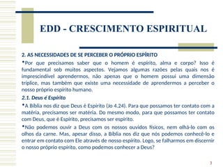 3
EDD - CRESCIMENTO ESPIRITUAL
2. AS NECESSIDADES DE SE PERCEBER O PRÓPRIO ESPÍRITO
Por que precisamos saber que o homem é espírito, alma e corpo? Isso é
fundamental sob muitos aspectos. Vejamos algumas razões pelas quais nos é
imprescindível aprendermos, não apenas que o homem possui uma dimensão
tríplice, mas também que existe uma necessidade de aprendermos a perceber o
nosso próprio espírito humano.
2.1. Deus é Espírito
A Bíblia nos diz que Deus é Espírito (Jo 4.24). Para que possamos ter contato com a
matéria, precisamos ser matéria. Do mesmo modo, para que possamos ter contato
com Deus, que é Espírito, precisamos ser espírito.
Não podemos ouvir a Deus com os nossos ouvidos físicos, nem olhá-lo com os
olhos da carne. Mas, apesar disso, a Bíblia nos diz que nós podemos conhecê-lo e
entrar em contato com Ele através de nosso espírito. Logo, se falharmos em discernir
o nosso próprio espírito, como podemos conhecer a Deus?
 