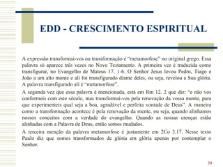 30
EDD - CRESCIMENTO ESPIRITUAL
A expressão transformai-vos ou transformação é “metamorfose” no original grego. Essa
palavra só aparece três vezes no Novo Testamento. A primeira vez é traduzida como
transfigurar, no Evangelho de Mateus 17. 1-6. O Senhor Jesus levou Pedro, Tiago e
João a um alto monte e alí foi transfigurado diante deles, ou seja, revelou a Sua glória.
A palavra transfigurado alí é “metamorfose”.
A segunda vez que essa palavra é mencionada, está em Rm 12. 2 que diz: “e não vos
conformeis com este século, mas transformai-vos pela renovação da vossa mente, para
que experimenteis qual seja a boa, agradável e perfeita vontade de Deus”. A maneira
como a transformação acontece é pela renovação da mente, ou seja, quando alinhamos
nossos conceitos com a verdade do evangelho. Quando as nossas crenças estão
alinhadas com a Palavra de Deus, então somos mudados.
A terceira menção da palavra metamorfose é justamente em 2Co 3.17. Nesse texto
Paulo diz que somos transformados de glória em glória apenas por contemplar o
Senhor.
 