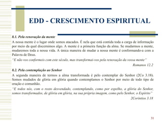 31
EDD - CRESCIMENTO ESPIRITUAL
8.1. Pela renovação da mente
A nossa mente é o lugar onde somos atacados. É nela que está contida toda a carga de informação
por meio da qual discernimos algo. A mente é a primeira função da alma. Se mudarmos a mente,
mudaremos toda a nossa vida. A única maneira de mudar a nossa mente é conformando-a com a
Palavra de Deus.
“E não vos conformeis com este século, mas transformai-vos pela renovação da vossa mente”
Romanos 12.2
8.2. Pela contemplação ao Senhor
A segunda maneira de termos a alma transformada é pelo contemplar do Senhor (2Co 3.18).
Somos mudados de glória em glória quando contemplamos o Senhor por meio de todo tipo de
oração e comunhão.
“E todos nós, com o rosto desvendado, contemplando, como por espelho, a glória do Senhor,
somos transformados, de glória em glória, na sua própria imagem, como pelo Senhor, o Espírito”
2Coríntios 3.18
 