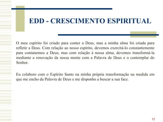 32
EDD - CRESCIMENTO ESPIRITUAL
O meu espírito foi criado para conter a Deus, mas a minha alma foi criada para
refletir a Deus. Com relação ao nosso espírito, devemos exercitá-lo constantemente
para contatarmos a Deus; mas com relação à nossa alma, devemos transformá-la
mediante a renovação da nossa mente com a Palavra de Deus e o contemplar do
Senhor.
Eu colaboro com o Espírito Santo na minha própria transformação na medida em
que me encho da Palavra de Deus e me disponho a buscar a sua face.
 