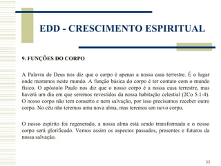 33
EDD - CRESCIMENTO ESPIRITUAL
9. FUNÇÕES DO CORPO
A Palavra de Deus nos diz que o corpo é apenas a nossa casa terrestre. É o lugar
onde moramos neste mundo. A função básica do corpo é ter contato com o mundo
físico. O apóstolo Paulo nos diz que o nosso corpo é a nossa casa terrestre, mas
haverá um dia em que seremos revestidos da nossa habitação celestial (2Co 5.1-4).
O nosso corpo não tem conserto e nem salvação, por isso precisamos receber outro
corpo. No céu não teremos uma nova alma, mas teremos um novo corpo.
O nosso espírito foi regenerado, a nossa alma está sendo transformada e o nosso
corpo será glorificado. Vemos assim os aspectos passados, presentes e futuros da
nossa salvação.
 