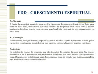 34
EDD - CRESCIMENTO ESPIRITUAL
9.1. Sensação
A função da sensação é a porta do nosso ser. Ela é composta dos cinco sentidos do corpo. Tudo o que
entra em nossa alma, entra através dos cinco sentidos. Se desejarmos obter vitória sobre o pecado,
precisamos disciplinar o nosso corpo para que através dele não entre nada de sujo ou pecaminoso em
nossa alma.
9.2. Locomoção
Evidentemente é função do nosso corpo se locomover. O nosso corpo é a parte mais inferior, pois é
ele que tem contato com o mundo físico e para o corpo é impossível perceber as coisas espirituais.
9.3. Instinto
Os instintos são reações do organismo que não dependem do comando da nossa alma. São reações
automáticas e em si mesmas não são pecaminosas. Entretanto, elas são a base da concupiscência da
carne. Deus criou os instintos para serem bons, mas por causa do pecado, eles foram degenerados e
hoje precisamos exercer domínio sobre eles.
 