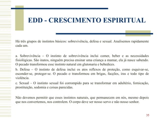 35
EDD - CRESCIMENTO ESPIRITUAL
Há três grupos de instintos básicos: sobrevivência, defesa e sexual. Analisemos rapidamente
cada um.
a. Sobrevivência – O instinto de sobrevivência inclui comer, beber e as necessidades
fisiológicas. São inatos, ninguém precisa ensinar uma criança a mamar, ela já nasce sabendo.
O pecado transformou esse instinto natural em glutonaria e bebedices.
b. Defesa – O instinto de defesa inclui os atos reflexos de proteção, como esquivar-se,
esconder-se, proteger-se. O pecado o transformou em brigas, facções, iras e todo tipo de
violência.
c. Sexual – O instinto sexual foi corrompido para se transformar em adultério, fornicação,
prostituição, sodomia e coisas parecidas.
Não devemos permitir que esses instintos naturais, que permanecem em nós, mesmo depois
que nos convertemos, nos controlem. O corpo deve ser nosso servo e não nosso senhor.
 