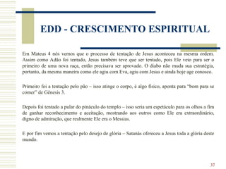 37
EDD - CRESCIMENTO ESPIRITUAL
Em Mateus 4 nós vemos que o processo de tentação de Jesus aconteceu na mesma ordem.
Assim como Adão foi tentado, Jesus também teve que ser tentado, pois Ele veio para ser o
primeiro de uma nova raça, então precisava ser aprovado. O diabo não muda sua estratégia,
portanto, da mesma maneira como ele agiu com Eva, agiu com Jesus e ainda hoje age conosco.
Primeiro foi a tentação pelo pão – isso atinge o corpo, é algo físico, aponta para “bom para se
comer” de Gênesis 3.
Depois foi tentado a pular do pináculo do templo – isso seria um espetáculo para os olhos a fim
de ganhar reconhecimento e aceitação, mostrando aos outros como Ele era extraordinário,
digno de admiração, que realmente Ele era o Messias.
E por fim vemos a tentação pelo desejo de glória – Satanás ofereceu a Jesus toda a glória deste
mundo.
 