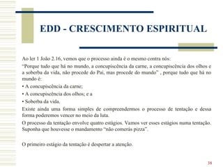 38
EDD - CRESCIMENTO ESPIRITUAL
Ao ler 1 João 2.16, vemos que o processo ainda é o mesmo contra nós:
“Porque tudo que há no mundo, a concupiscência da carne, a concupiscência dos olhos e
a soberba da vida, não procede do Pai, mas procede do mundo” , porque tudo que há no
mundo é:
• A concupiscência da carne;
• A concupiscência dos olhos; e a
• Soberba da vida.
Existe ainda uma forma simples de compreendermos o processo de tentação e dessa
forma poderemos vencer no meio da luta.
O processo da tentação envolve quatro estágios. Vamos ver esses estágios numa tentação.
Suponha que houvesse o mandamento “não comerás pizza”.
O primeiro estágio da tentação é despertar a atenção.
 