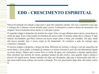 39
EDD - CRESCIMENTO ESPIRITUAL
Nunca há tentação em relação a algo para o qual não estejamos atentos. Por isso, a primeira coisa que
o inimigo faz é chamar a nossa atenção para a pizza. Começamos a sentir o cheiro da mussarela e do
orégano. Nesse momento nossa mente se volta para a pizza.
O segundo estágio é despertar um instinto do corpo. Uma vez que olhamos para a pizza, nossa boca se
enche de água. Essa é uma reação involuntária do nosso corpo. O instinto ainda não é o desejo. É algo
natural, involuntário, que Deus colocou em nosso corpo como a fome, por exemplo. Até aqui, ainda
não houve pecado, mas o nosso corpo já foi despertado. Se cortamos a ação do inimigo aqui,
vencemos a tentação.
O terceiro estágio é despertar o desejo da alma. Diferente do instinto, o desejo é um ato específico da
nossa alma e, nesse ponto, a tentação já começa a se tornar irresistível, pois ela está diretamente ligada
ao nosso desejo. Depois que a nossa boca se enche de água, nós começamos a desejar aquela pizza.
Para satisfazer um instinto de comer, qualquer pedaço de pão resolve, mas quando surge o desejo é
preciso ser aquela pizza. Somos tentados em algo que desejamos, algo que é interessante para nós, o
que torna inútil nosso esforço em resistir a tentação. Por isso, precisamos fugir dela, não tentar vencê-
la.
 