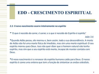 4
EDD - CRESCIMENTO ESPIRITUAL
2.2. 0 novo nascimento ocorre inteiramente no espírito
“O que é nascido da carne, é carne; e o que é nascido do Espírito é espírito”
João 3.6
Quando Adão pecou, ele morreu e, bem assim, toda a sua descendência. A morte
de Adão não foi uma morte física de imediato, mas sim uma morte espiritual: O seu
espírito morreu para Deus. Isso não quer dizer que o homem natural não tenha
espírito, mas sim que o seu espírito está morto, incapaz de manter contato com
Deus.
O novo nascimento é o renascer do espírito humano caído para Deus. O nosso
espírito é como uma antena que tem a função de sintonizar as ondas celestiais.
 