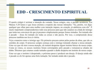 40
EDD - CRESCIMENTO ESPIRITUAL
O quarto estágio é acionar a intenção da vontade. Nesse estágio, sim, o pecado aconteceu. Em
Mateus 5.28 lemos o que Jesus ensinou a respeito das nossas intenções: “Eu, porém, vos digo:
qualquer que olhar para uma mulher com intenção impura, no coração, já adulterou com ela”. É
muito importante compreendermos todo esse processo para que não caiamos na cilada do inimigo
que tenta nos convencer de que já pecamos simplesmente porque fomos tentados. Ser tentado não
é pecado – Jesus foi tentado em todas as coisas e não pecou. Por isso, a compreensão desse
processo também nos leva à vitória.
Veja a maneira como o inimigo age: Ele primeiro procura entrar pelas portas da alma, que são os
sentidos do corpo. O processo sempre começa com o inimigo tentando chamar a nossa atenção.
Uma vez que ele tem a nossa atenção, ele tentará despertar algum instinto básico do nosso corpo.
Como já vimos, os nossos instintos foram corrompidos pelo pecado e tornaram-se aliados do
diabo. Dizemos que estamos sendo tentados quando o diabo desperta um instinto do nosso corpo.
Uma vez que o instinto é despertado, o próximo passo é produzir um desejo. O desejo ainda não
é pecado se ele for apenas uma forte tentação. Ser tentado ainda não é pecado.
 